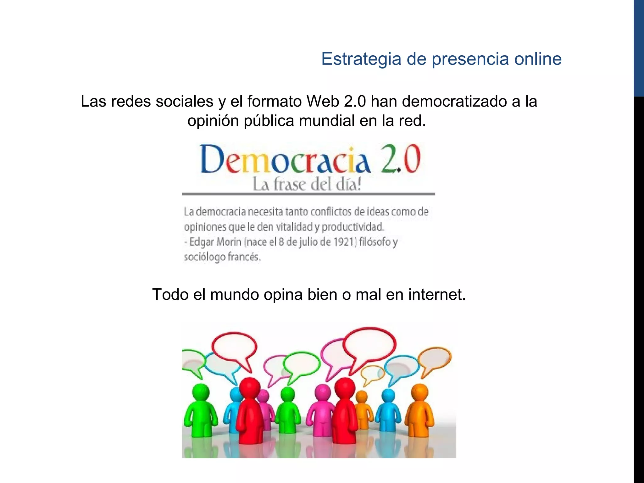 Estrategia de presencia online

Las redes sociales y el formato Web 2.0 han democratizado a la
              opinión pública mundial en la red.




         Todo el mundo opina bien o mal en internet.
 