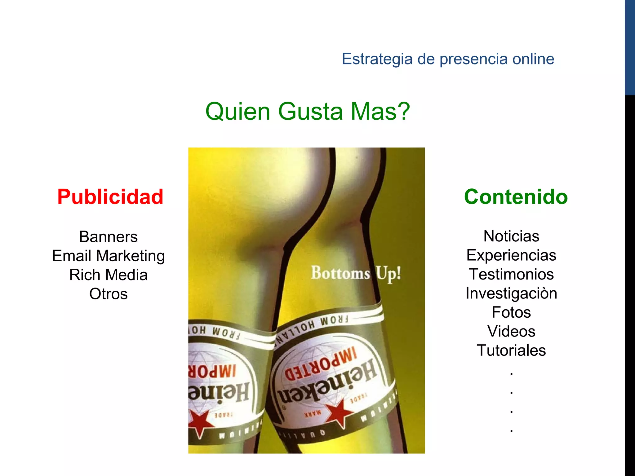 Estrategia de presencia online


                  Quien Gusta Mas?


Publicidad                                   Contenido
   Banners                                      Noticias
Email Marketing                              Experiencias
  Rich Media                                  Testimonios
     Otros                                   Investigaciòn
                                                 Fotos
                                                Videos
                                               Tutoriales
                                                   .
                                                   .
                                                   .
                                                   .
 