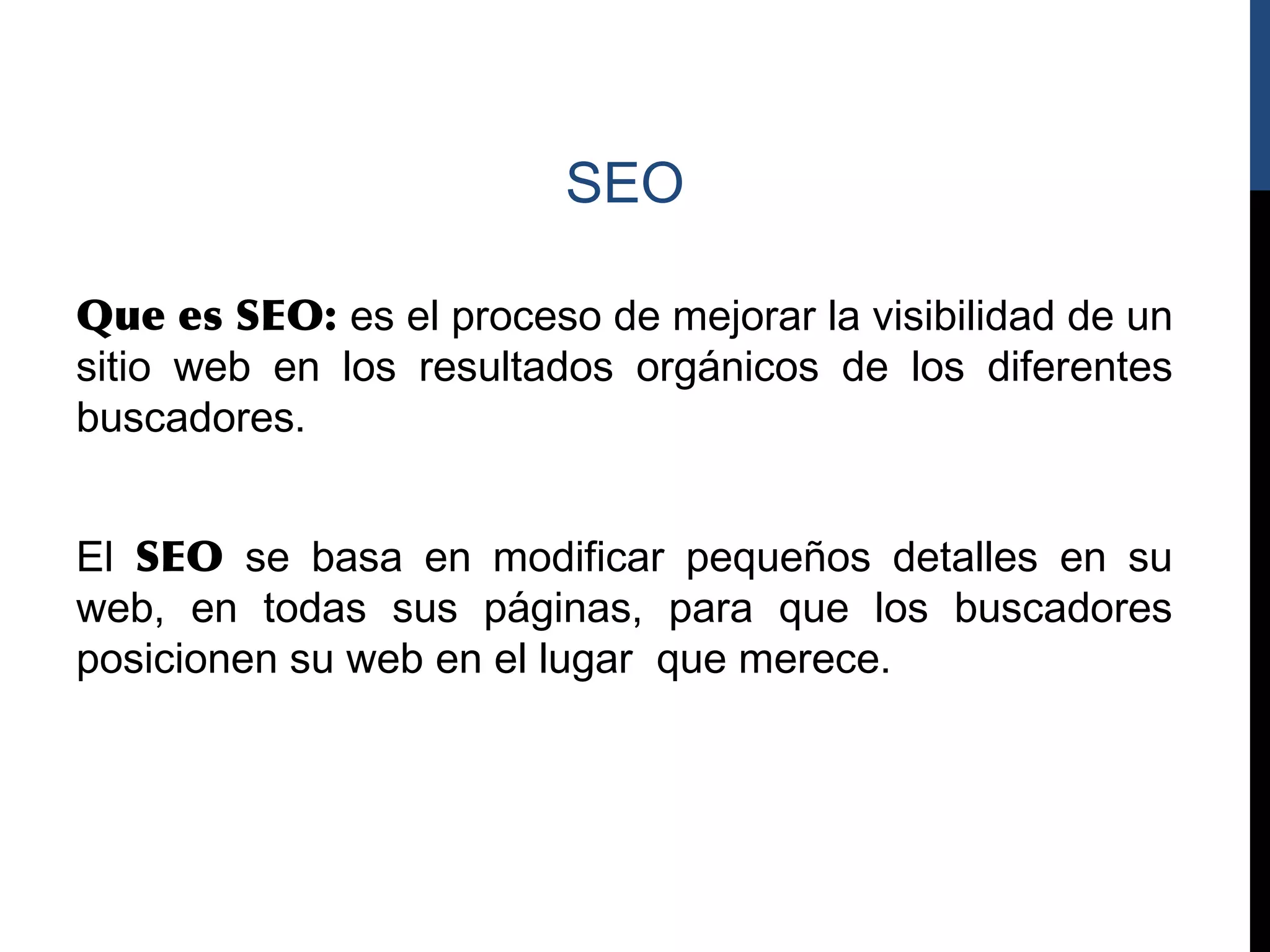 SEO

Que es SEO: es el proceso de mejorar la visibilidad de un
sitio web en los resultados orgánicos de los diferentes
buscadores.


El SEO se basa en modificar pequeños detalles en su
web, en todas sus páginas, para que los buscadores
posicionen su web en el lugar que merece.
 
