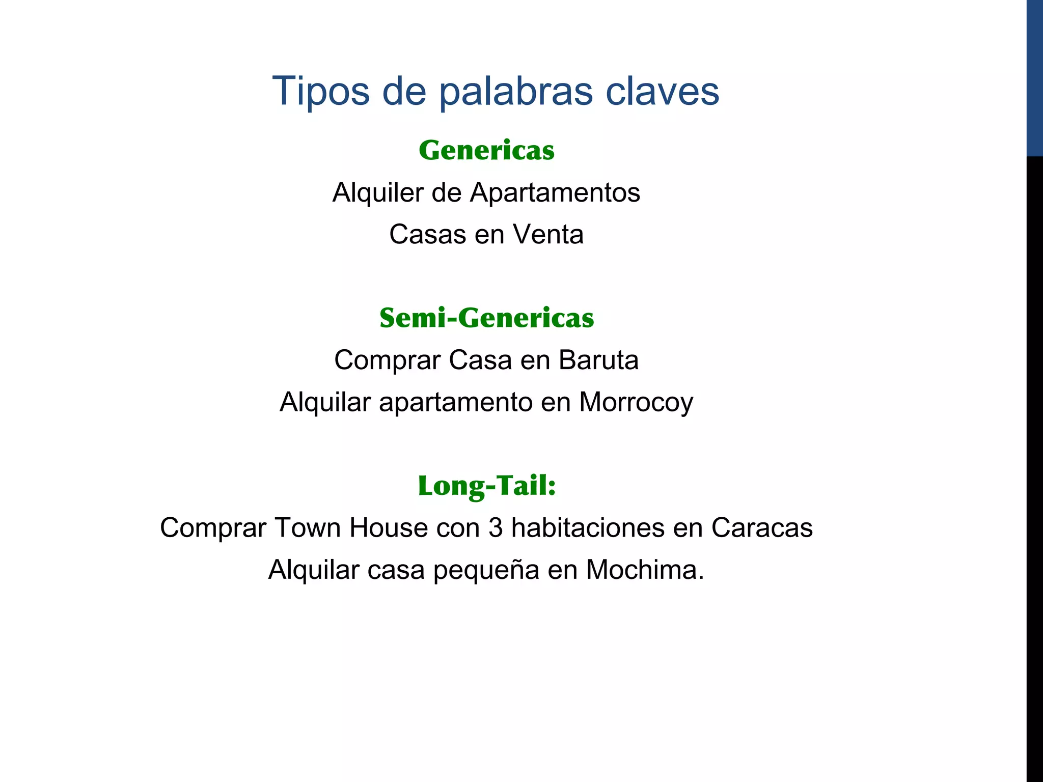 Tipos de palabras claves
                   Genericas
            Alquiler de Apartamentos
                Casas en Venta


                Semi-Genericas
            Comprar Casa en Baruta
        Alquilar apartamento en Morrocoy


                  Long-Tail:
Comprar Town House con 3 habitaciones en Caracas
       Alquilar casa pequeña en Mochima.
 