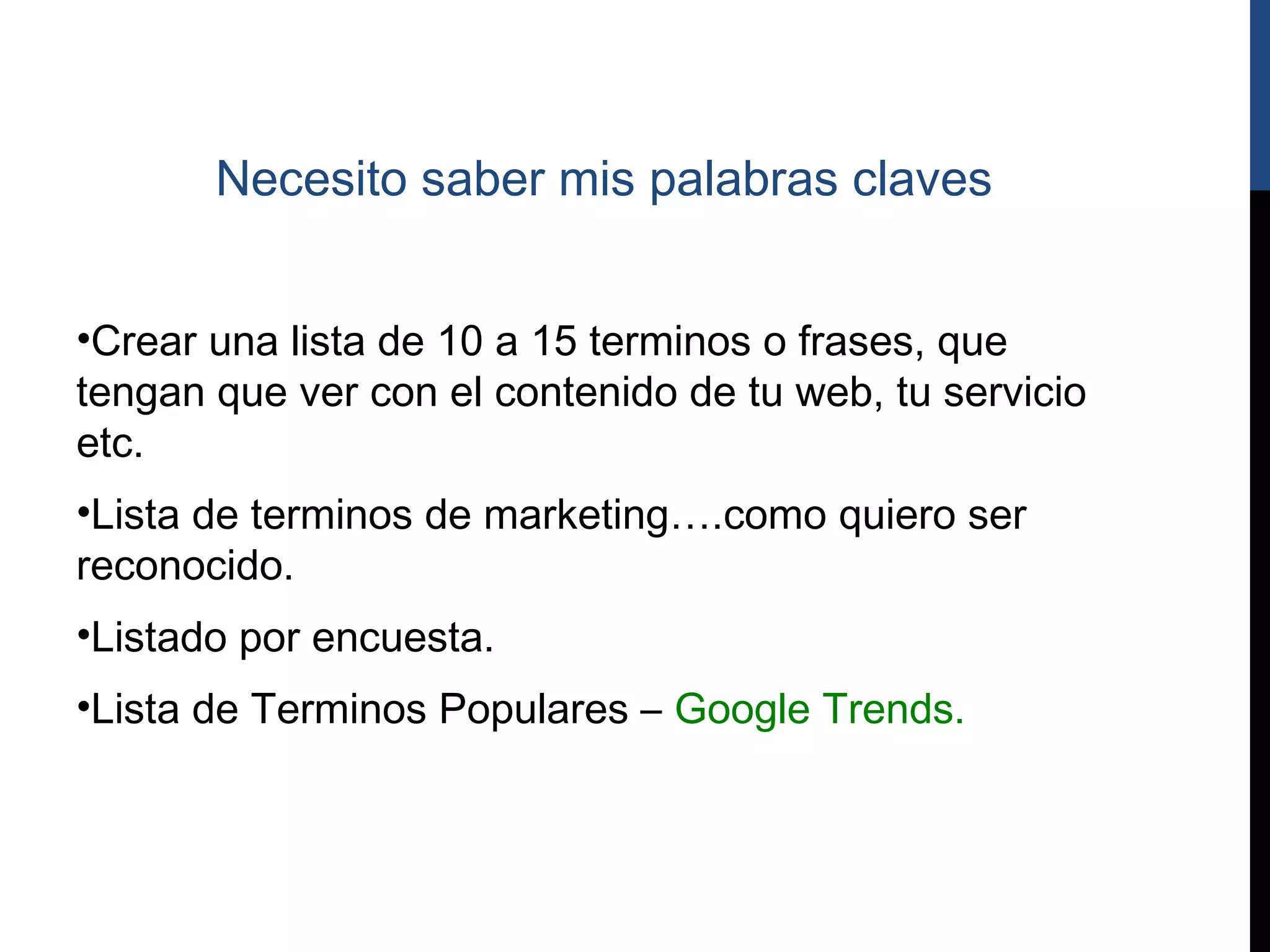Necesito saber mis palabras claves


•Crear una lista de 10 a 15 terminos o frases, que
tengan que ver con el contenido de tu web, tu servicio
etc.
•Lista de terminos de marketing….como quiero ser
reconocido.
•Listado por encuesta.
•Lista de Terminos Populares – Google Trends.
 