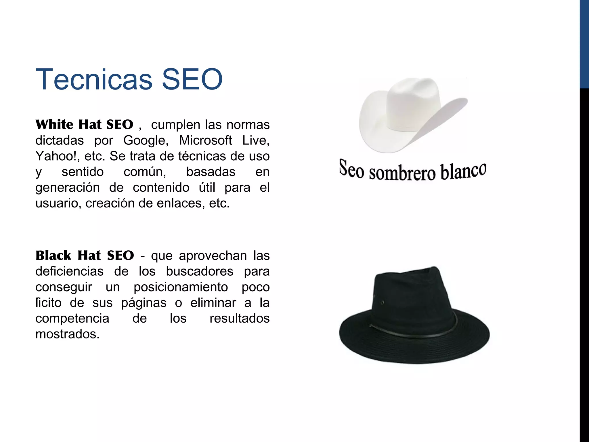 Tecnicas SEO
White Hat SEO , cumplen las normas
dictadas por Google, Microsoft Live,
Yahoo!, etc. Se trata de técnicas de uso
y    sentido   común,     basadas     en
generación de contenido útil para el
usuario, creación de enlaces, etc.



Black Hat SEO - que aprovechan las
deficiencias de los buscadores para
conseguir un posicionamiento poco
lícito de sus páginas o eliminar a la
competencia      de    los    resultados
mostrados.
 