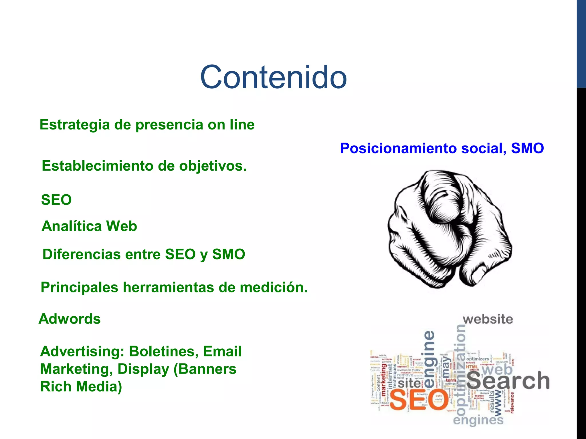 Contenido
Estrategia de presencia on line
                                        Posicionamiento social, SMO
Establecimiento de objetivos.

SEO
Analítica Web
Diferencias entre SEO y SMO

Principales herramientas de medición.

Adwords

Advertising: Boletines, Email
Marketing, Display (Banners
Rich Media)
 