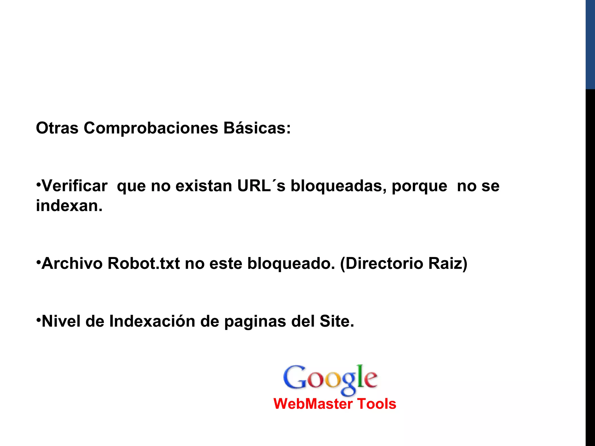 Otras Comprobaciones Básicas:


•Verificar que no existan URL´s bloqueadas, porque no se
indexan.


•Archivo Robot.txt no este bloqueado. (Directorio Raiz)


•Nivel de Indexación de paginas del Site.




                              WebMaster Tools
 