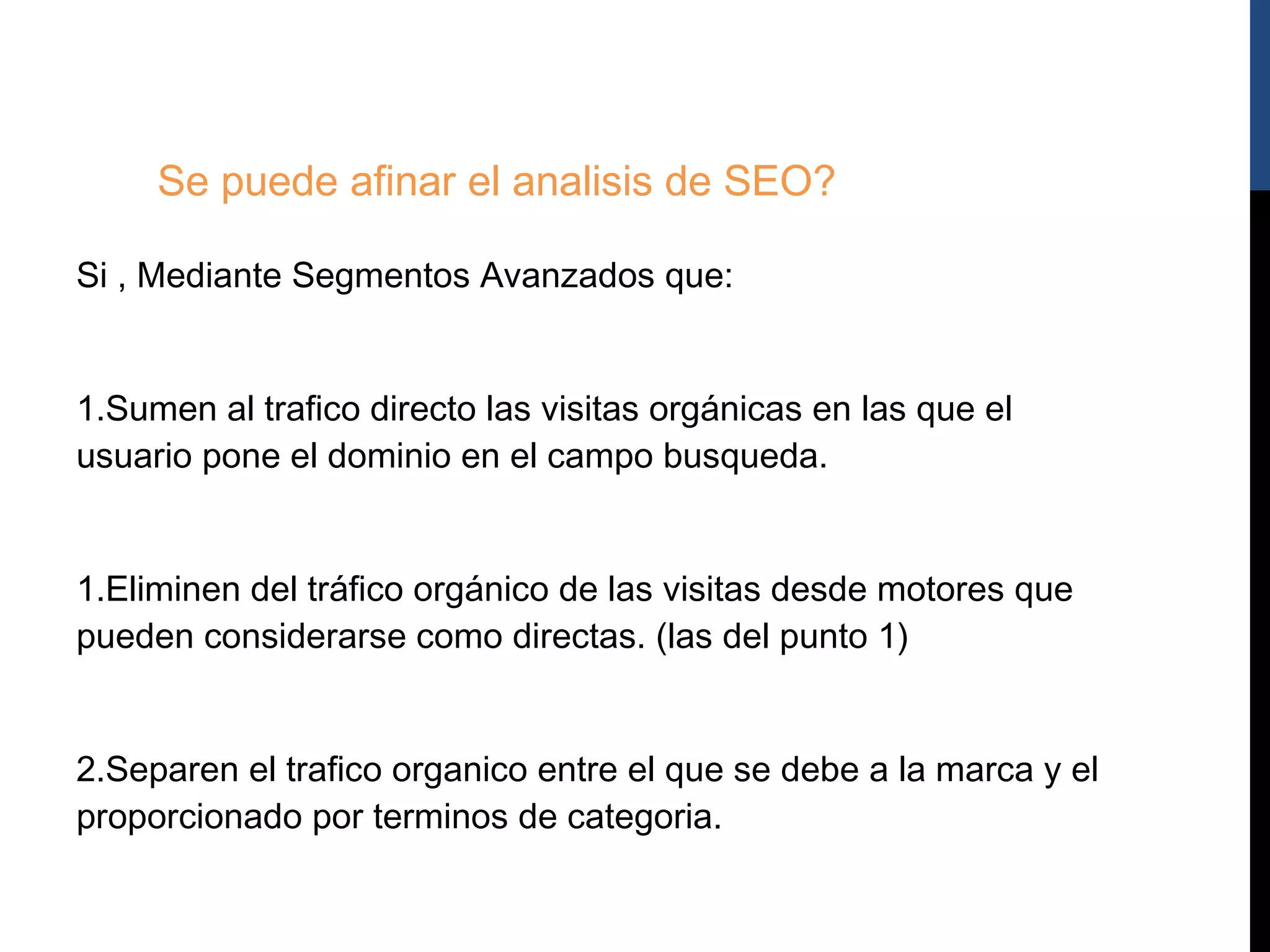 Se puede afinar el analisis de SEO?

Si , Mediante Segmentos Avanzados que:


1.Sumen al trafico directo las visitas orgánicas en las que el
usuario pone el dominio en el campo busqueda.


1.Eliminen del tráfico orgánico de las visitas desde motores que
pueden considerarse como directas. (las del punto 1)


2.Separen el trafico organico entre el que se debe a la marca y el
proporcionado por terminos de categoria.
 