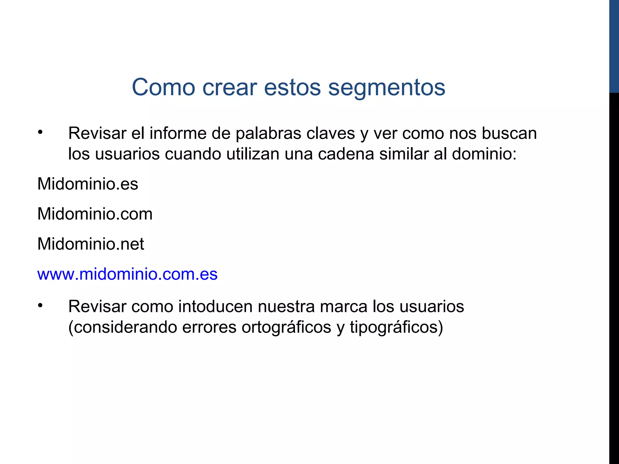 Como crear estos segmentos
•   Revisar el informe de palabras claves y ver como nos buscan
    los usuarios cuando utilizan una cadena similar al dominio:
Midominio.es
Midominio.com
Midominio.net
www.midominio.com.es
•   Revisar como intoducen nuestra marca los usuarios
    (considerando errores ortográficos y tipográficos)
 