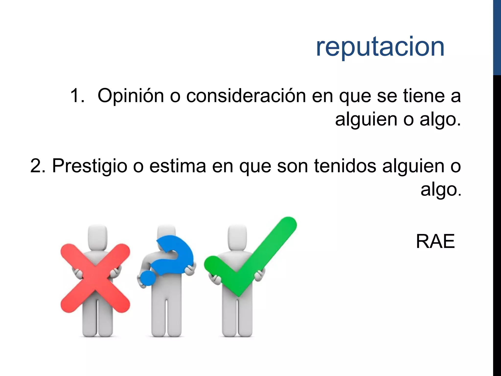 reputacion
    1. Opinión o consideración en que se tiene a
                                 alguien o algo.

2. Prestigio o estima en que son tenidos alguien o
                                             algo.

                                            RAE
 
