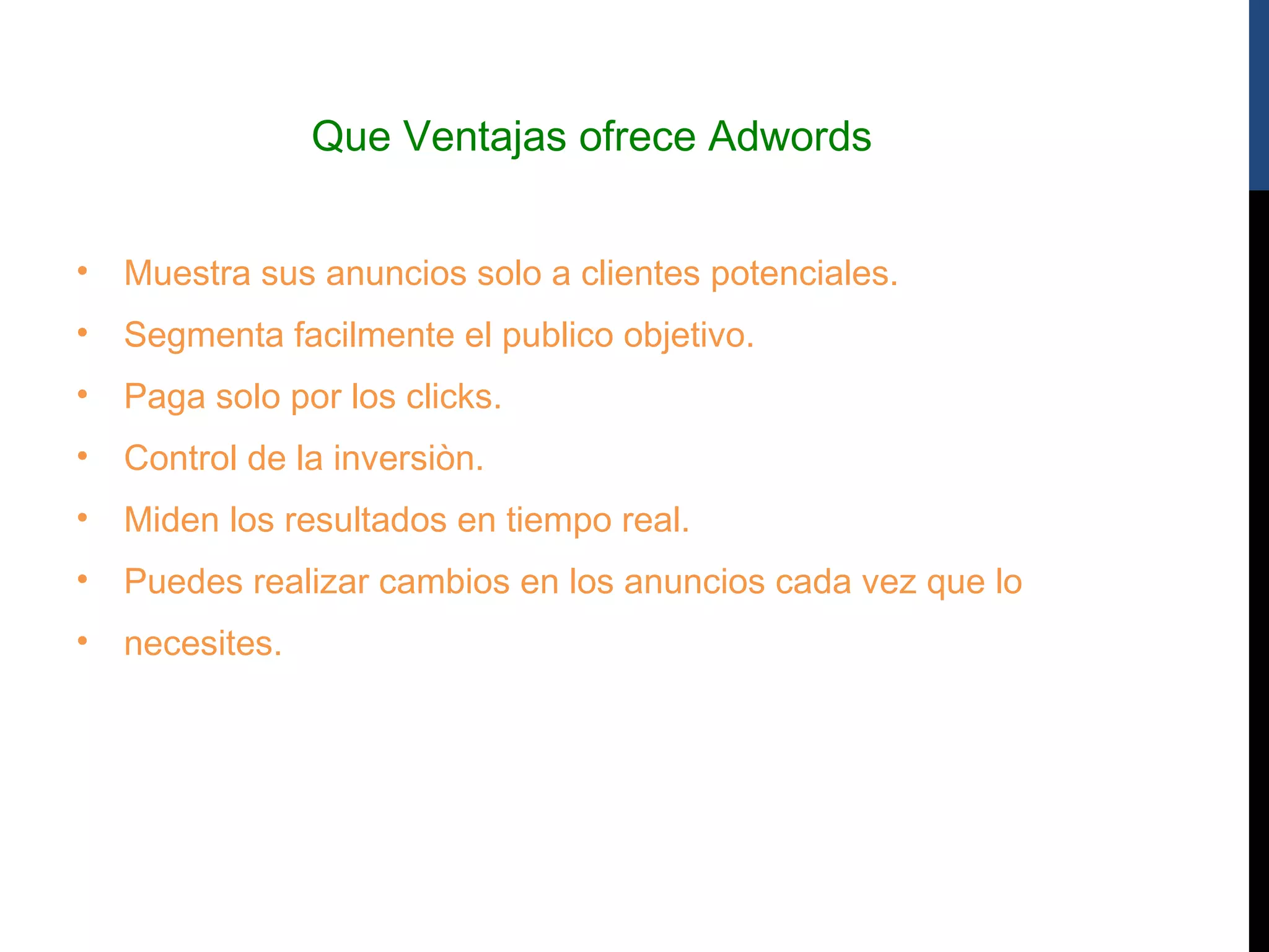 Que Ventajas ofrece Adwords


•   Muestra sus anuncios solo a clientes potenciales.
•   Segmenta facilmente el publico objetivo.
•   Paga solo por los clicks.
•   Control de la inversiòn.
•   Miden los resultados en tiempo real.
•   Puedes realizar cambios en los anuncios cada vez que lo
•   necesites.
 
