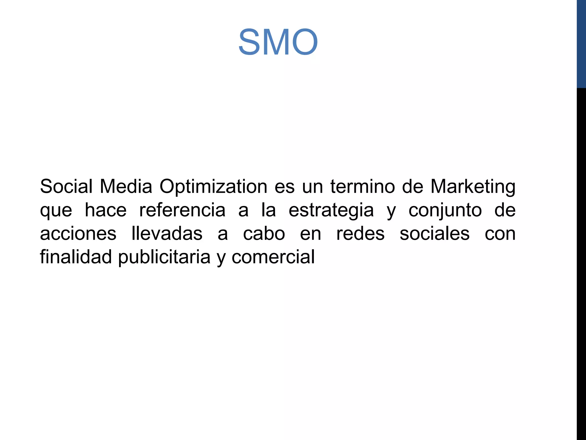 SMO


Social Media Optimization es un termino de Marketing
que hace referencia a la estrategia y conjunto de
acciones llevadas a cabo en redes sociales con
finalidad publicitaria y comercial
 