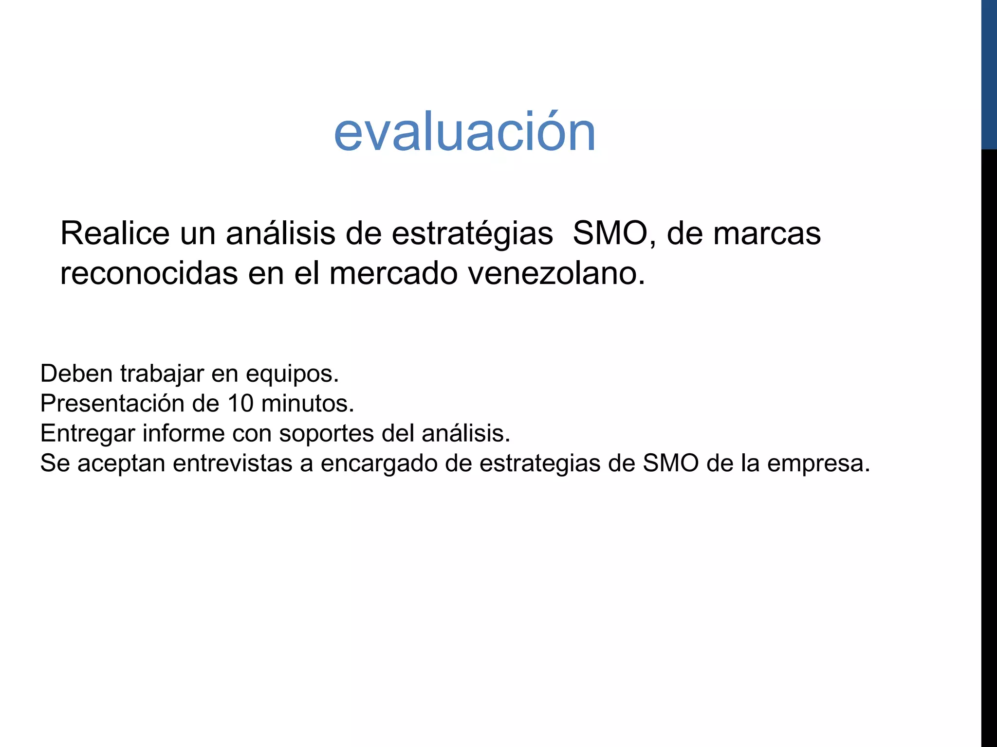 evaluación
 Realice un análisis de estratégias SMO, de marcas
 reconocidas en el mercado venezolano.

Deben trabajar en equipos.
Presentación de 10 minutos.
Entregar informe con soportes del análisis.
Se aceptan entrevistas a encargado de estrategias de SMO de la empresa.
 