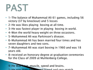 1-The balance of Muhammad Ali 61 games, including 56 victory (37 by knockout) and 5 losses 2-He was likes playing  boxing at all time. 3-He was fastest player in playing  boxing in world. 4-Won the world heavy weight on three occasions. 5-Mohammed Ali was Parkinson's disease. 6-Muhammad Ali has been married four times and has seven daughters and two sons. 7-Muhammad Ali was start boxing in 1960 and was 18 years old. 8-received an honorary degree at graduation ceremonies for the Class of 2009 at Muhlenberg College. 9-He Was have  muscle, speed and brains. 1-He was likes people and friend and very match. 