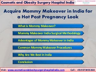 Acquire Mommy Makeover in India for
a Hot Post Pregnancy Look
.
Mommy Makeover India Surgical Methodology
Advantages of Mommy Makeover in India
Common Mommy Makeover Procedures
Why Are We Best In India
Conclusion
What is Mommy Makeover?
Visit : www.cosmeticandobesitysurgeryhospitalindia.com Call : +919373055368
Cosmetic and Obesity Surgery Hospital India
 