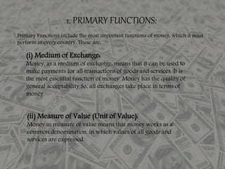 1. PRIMARY FUNCTIONS:
Primary Functions include the most important functions of money, which it must
perform in every country, These are:
(i) Medium of Exchange:
Money, as a medium of exchange, means that it can be used to
make payments for all transactions of goods and services. It is
the most essential function of money. Money has the quality of
general acceptability So, all exchanges take place in terms of
money.
(ii) Measure of Value (Unit of Value):
Money as measure of value means that money works as a
common denomination, in which values of all goods and
services are expressed.
 