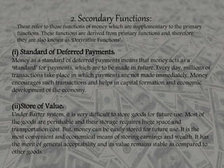2. Secondary Functions:
These refer to those functions of money which are supplementary to the primary
functions. These functions are derived from primary functions and, therefore,
they are also known as ‘Derivative Functions’.
(i) Standard of Deferred Payments:
Money as a standard of deferred payments means that money acts as a
‘standard’ for payments, which are to be made in future. Every day, millions of
transactions take place in which payments are not made immediately. Money
encourages such transactions and helps in capital formation and economic
development of the economy.
(ii)Store of Value:
Under Barter system, it is very difficult to store goods for future use. Most of
the goods are perishable and their storage requires huge space and
transportation cost. But, money can be easily stored for future use. It is the
most convenient and economical means of storing earnings and wealth. It has
the merit of general acceptability and its value remains stable as compared to
other goods.
 