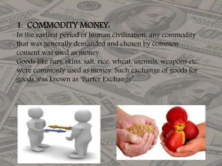 1. COMMODITY MONEY:
In the earliest period of human civilization, any commodity
that was generally demanded and chosen by common
consent was used as money.
Goods like furs, skins, salt, rice, wheat, utensils, weapons etc.
were commonly used as money. Such exchange of goods for
goods was known as ‘Barter Exchange’.
 