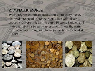 2. METALLIC MONEY:
With progress of human civilization, commodity money
changed into metallic money. Metals like gold, silver,
copper, etc. were used as they could be easily handled and
their quantity can be easily ascertained. It was the main
form of money throughout the major portion of recorded
history.
 