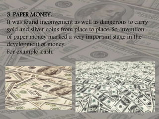 3. PAPER MONEY:
It was found inconvenient as well as dangerous to carry
gold and silver coins from place to place. So, invention
of paper money marked a very important stage in the
development of money.
For example :cash.
 