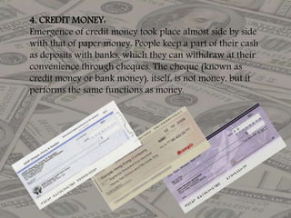 4. CREDIT MONEY:
Emergence of credit money took place almost side by side
with that of paper money. People keep a part of their cash
as deposits with banks, which they can withdraw at their
convenience through cheques. The cheque (known as
credit money or bank money), itself, is not money, but it
performs the same functions as money.
 