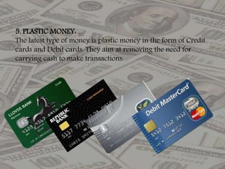 5. PLASTIC MONEY:
The latest type of money is plastic money in the form of Credit
cards and Debit cards. They aim at removing the need for
carrying cash to make transactions.
 
