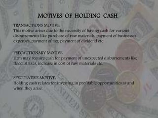 MOTIVES OF HOLDING CASH
TRANSACTIONS MOTIVE:
This motive arises due to the necessity of having cash for various
disbursements like purchase of raw materials, payment of businesses
expenses ,payment of tax, payment of dividend etc.
PRECAUTIONARY MOTIVE:
Firm may require cash for payment of unexpected disbursements like
flood, strikes, increase in cost of raw materials etc.
SPECULATIVE MOTIVE:
Holding cash relates for investing in profitable opportunities as and
when they arise.
 