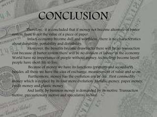 Therefore, it is concluded that if money not become alternate of barter
system there is not the value of a piece of paper.
Infact, economy become dull and worthless , there is no characteristics
about durability, portability and divisibility.
Moreover, the benefits become drawbacks there will be no transaction
cost because of barter system there will be no division of labour in the economy.
World have no importance of people without money, technology become layoff
people have short life to live.
Because of money we have its functions (primary and secondary)
besides, all these we have the idea of exchange, measurement of value and so on.
Furthermore, money has the evolution era by era . First commodity
money which is replace by its four more evolution. Metallic money, paper money,
credit money and plastic money .
And lastly, by business money is demanded by its motive. Transaction
motive, precautionary motive and speculative motive.
CONCLUSION
 