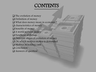 CONTENTS
 The evolution of money
 Definition of money
 What does money mean in economic?
 characteristics of money
 benefits of money
 A world without money
 Functions of money
 Different stages of evolution of money
 On which motives money is demanded
 Motives of holding cash
 Conclusion
 Answers of question
 