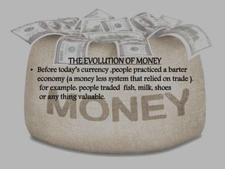 THE EVOLUTION OF MONEY
• Before today’s currency ,people practiced a barter
economy (a money less system that relied on trade ).
for example: people traded fish, milk, shoes
or any thing valuable.
 