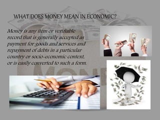 Money is any item or verifiable
record that is generally accepted as
payment for goods and services and
repayment of debts in a particular
country or socio-economic context,
or is easily converted to such a form.
WHAT DOES MONEY MEAN IN ECONOMIC?
 