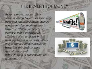 As you can see, money offers
consumers and businesses some very
basic and practical benefits. Money
was invented as an alternative to
bartering. The major benefit of
money is that it increases the
efficiency of an economy by
reducing transactions costs. When
people can use money instead of
bartering, this leads to more
specialization and
better division of labor within the
economy.
THE BENEFITS OF MONEY
 