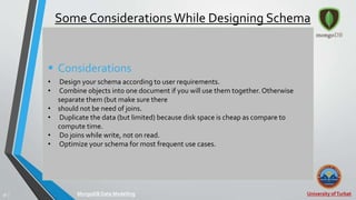 University ofTurbat36 |
Some ConsiderationsWhile Designing Schema
 Considerations
• Design your schema according to user requirements.
• Combine objects into one document if you will use them together. Otherwise
separate them (but make sure there
• should not be need of joins.
• Duplicate the data (but limited) because disk space is cheap as compare to
compute time.
• Do joins while write, not on read.
• Optimize your schema for most frequent use cases.
MongoDB Data Modelling
 