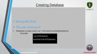 University ofTurbat37 |
Creating Database
 Mongodb Shell
 The use command
• Database is create using “use ” command (use DatabaseName)
Example:
MongoDB Data Modelling
>use UOTDatabase
Switched to db UOTDatabase
 