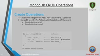 University ofTurbat42 |
MongoDB CRUD Operations
Create Operations
 Create Or Insert operations Add A New DocumentTo A Collection
 MongoDB providesThe Following Methods to InsertA Document
1. Db.collection.insertone()
2. Db.collection.insertmany()
MongoDB CRUDOperations
 