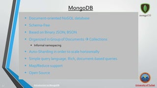 University ofTurbat5 |
MongoDB
 Document-oriented NoSQL database
 Schema-free
 Based on Binary JSON; BSON
 Organized in Group of Documents  Collections
 Informal namespacing
 Auto-Sharding in order to scale horizontally
 Simple query language. Rich, document-based queries.
 Map/Reduce support
 Open Source
Introduction to MongoDB
 