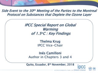 Side Event to the 30th Meeting of the Parties to the Montreal
Protocol on Substances that Deplete the Ozone Layer
IPCC Special Report on Global
Warming
of 1.5oC : Key Findings
Thelma Krug
IPCC Vice-Chair
Inés Camilloni
Author in Chapters 3 and 4
Quito, Ecuador, 8th November, 2018
 