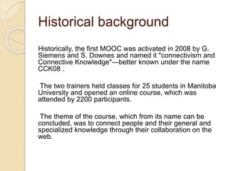 Historical background
Historically, the first MOOC was activated in 2008 by G.
Siemens and S. Downes and named it "connectivism and
Connective Knowledge"—better known under the name
CCK08 .
The two trainers held classes for 25 students in Manitoba
University and opened an online course, which was
attended by 2200 participants.
The theme of the course, which from its name can be
concluded, was to connect people and their general and
specialized knowledge through their collaboration on the
web.
 