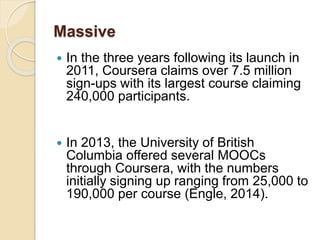 Massive
 In the three years following its launch in
2011, Coursera claims over 7.5 million
sign-ups with its largest course claiming
240,000 participants.
 In 2013, the University of British
Columbia offered several MOOCs
through Coursera, with the numbers
initially signing up ranging from 25,000 to
190,000 per course (Engle, 2014).
 