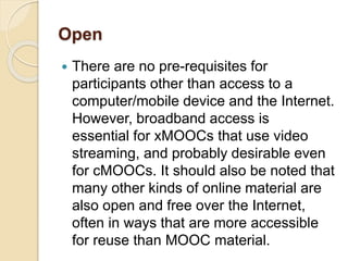 Open
 There are no pre-requisites for
participants other than access to a
computer/mobile device and the Internet.
However, broadband access is
essential for xMOOCs that use video
streaming, and probably desirable even
for cMOOCs. It should also be noted that
many other kinds of online material are
also open and free over the Internet,
often in ways that are more accessible
for reuse than MOOC material.
 