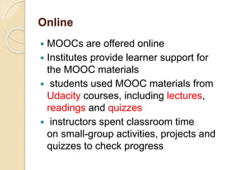 Online
 MOOCs are offered online
 Institutes provide learner support for
the MOOC materials
 students used MOOC materials from
Udacity courses, including lectures,
readings and quizzes
 instructors spent classroom time
on small-group activities, projects and
quizzes to check progress
 