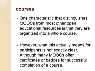 courses
 One characteristic that distinguishes
MOOCs from most other open
educational resources is that they are
organized into a whole course.
 However, what this actually means for
participants is not exactly clear.
Although many MOOCs offer
certificates or badges for successful
completion of a course.
 