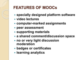 FEATURES OF MOOCs
 specially designed platform software
 video lectures
 computer-marked assignments
 peer assessment
 supporting materials
 a shared comment/discussion space
 no or very light discussion
moderation
 badges or certificates
 learning analytics
 