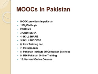 MOOCs In Pakistan
 MOOC providers in pakistan
 1.DigiSkills.pk
 2.UDEMY
 3.COURSERA
 4.SKILLSHARE
 5.SKILLSUCCESS
 6. Live Training Lab
 7. Instutor.com
 8. Pakistan Institute Of Computer Sciences
 9. MDi Pakistan Online Training
 10. Harvard Online Courses
 