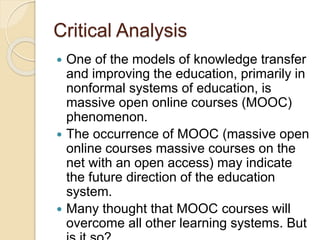 Critical Analysis
 One of the models of knowledge transfer
and improving the education, primarily in
nonformal systems of education, is
massive open online courses (MOOC)
phenomenon.
 The occurrence of MOOC (massive open
online courses massive courses on the
net with an open access) may indicate
the future direction of the education
system.
 Many thought that MOOC courses will
overcome all other learning systems. But
 
