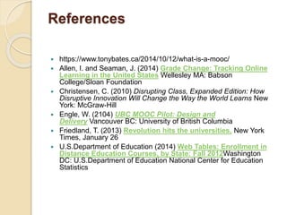 References
 https://www.tonybates.ca/2014/10/12/what-is-a-mooc/
 Allen, I. and Seaman, J. (2014) Grade Change: Tracking Online
Learning in the United States Wellesley MA: Babson
College/Sloan Foundation
 Christensen, C. (2010) Disrupting Class, Expanded Edition: How
Disruptive Innovation Will Change the Way the World Learns New
York: McGraw-Hill
 Engle, W. (2104) UBC MOOC Pilot: Design and
Delivery Vancouver BC: University of British Columbia
 Friedland, T. (2013) Revolution hits the universities, New York
Times, January 26
 U.S.Department of Education (2014) Web Tables: Enrollment in
Distance Education Courses, by State: Fall 2012Washington
DC: U.S.Department of Education National Center for Education
Statistics
 