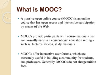 What is MOOC?
 A massive open online course (MOOC) is an online
course that has open access and interactive participation
by means of the Web.
 MOOCs provide participants with course materials that
are normally used in a conventional education setting -
such as, lectures, videos, study materials.
 MOOCs offer interactive user forums, which are
extremely useful in building a community for students,
and professors. Generally, MOOCs do not charge tuition
fees.
 