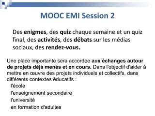 MOOC EMI Session 2
Des enigmes, des quiz chaque semaine et un quiz
final, des activités, des débats sur les médias
sociaux, des rendez-vous.
Une place importante sera accordée aux échanges autour
de projets déjà menés et en cours. Dans l'objectif d'aider à
mettre en œuvre des projets individuels et collectifs, dans
différents contextes éducatifs :
l'école
l'enseignement secondaire
l'université
en formation d'adultes
 