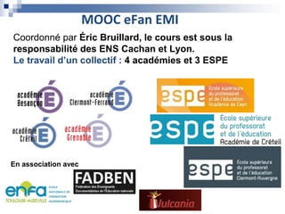 MOOC eFan EMI
Coordonné par Éric Bruillard, le cours est sous la
responsabilité des ENS Cachan et Lyon.
Le travail d’un collectif : 4 académies et 3 ESPE
En association avec
 