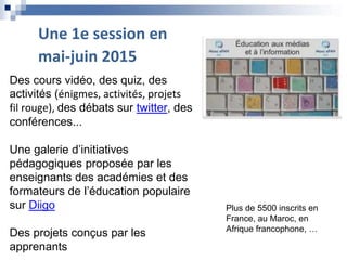 Plus de 5500 inscrits en
France, au Maroc, en
Afrique francophone, …
Des cours vidéo, des quiz, des
activités (énigmes, activités, projets
fil rouge), des débats sur twitter, des
conférences...
Une galerie d’initiatives
pédagogiques proposée par les
enseignants des académies et des
formateurs de l’éducation populaire
sur Diigo
Des projets conçus par les
apprenants
Une 1e session en
mai-juin 2015
 