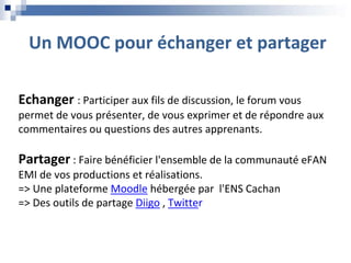 Un MOOC pour échanger et partager
Echanger : Participer aux fils de discussion, le forum vous
permet de vous présenter, de vous exprimer et de répondre aux
commentaires ou questions des autres apprenants.
Partager : Faire bénéficier l'ensemble de la communauté eFAN
EMI de vos productions et réalisations.
=> Une plateforme Moodle hébergée par l'ENS Cachan
=> Des outils de partage Diigo , Twitter
 