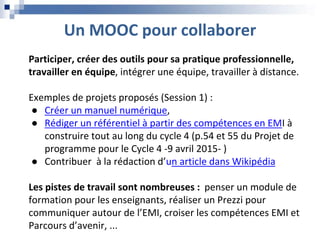 Un MOOC pour collaborer
Participer, créer des outils pour sa pratique professionnelle,
travailler en équipe, intégrer une équipe, travailler à distance.
Exemples de projets proposés (Session 1) :
● Créer un manuel numérique,
● Rédiger un référentiel à partir des compétences en EMI à
construire tout au long du cycle 4 (p.54 et 55 du Projet de
programme pour le Cycle 4 ‐9 avril 2015‐ )
● Contribuer à la rédaction d’un article dans Wikipédia
Les pistes de travail sont nombreuses : penser un module de
formation pour les enseignants, réaliser un Prezzi pour
communiquer autour de l’EMI, croiser les compétences EMI et
Parcours d’avenir, ...
 