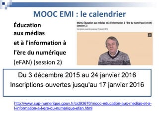 MOOC EMI : le calendrier
http://www.sup-numerique.gouv.fr/cid93670/mooc-education-aux-medias-et-a-
l-information-a-l-ere-du-numerique-efan.html
Du 3 décembre 2015 au 24 janvier 2016
Inscriptions ouvertes jusqu'au 17 janvier 2016
Éducation
aux médias
et à l'information à
l'ère du numérique
(eFAN) (session 2)
 